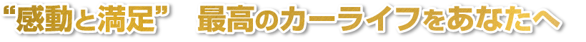 感動と満足　最高のカーライフをあなたへ